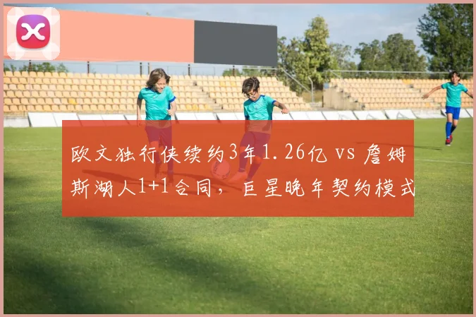 欧文独行侠续约3年1.26亿 vs 詹姆斯湖人1+1合同，巨星晚年契约模式折射球队野心