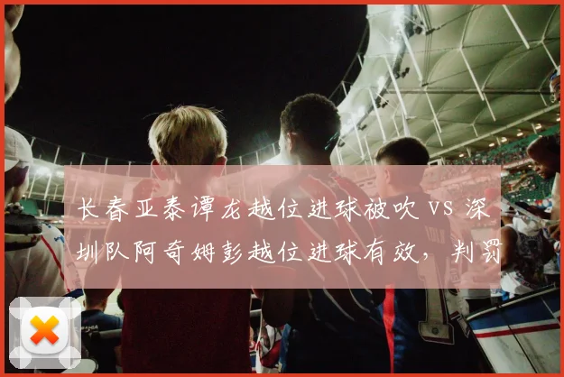 长春亚泰谭龙越位进球被吹 vs 深圳队阿奇姆彭越位进球有效，判罚标准不一
