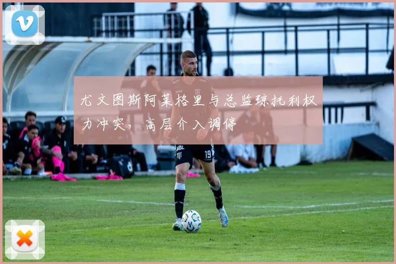 尤文图斯阿莱格里与总监琼托利权力冲突，高层介入调停