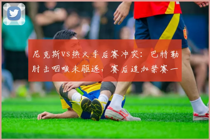 尼克斯vs热火季后赛冲突：巴特勒肘击咽喉未驱逐，赛后追加禁赛一场