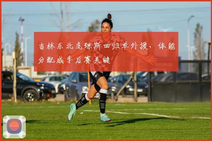 吉林东北虎琼斯回归单外援，体能分配成季后赛关键