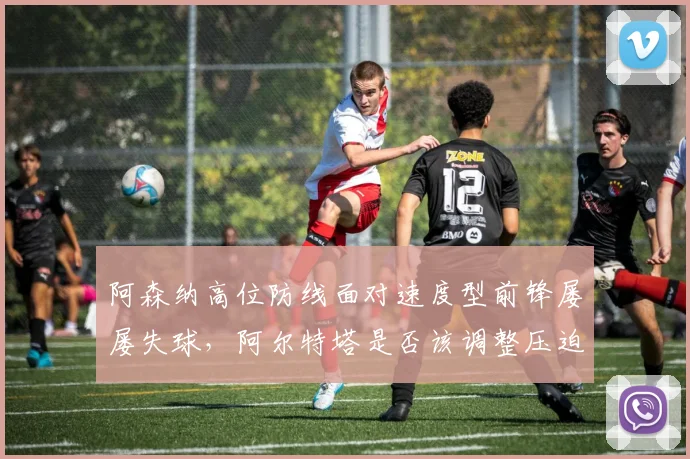 阿森纳高位防线面对速度型前锋屡屡失球，阿尔特塔是否该调整压迫时机？