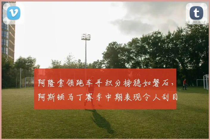 阿隆索领跑车手积分榜稳如磐石，阿斯顿马丁赛季中期表现令人刮目相看